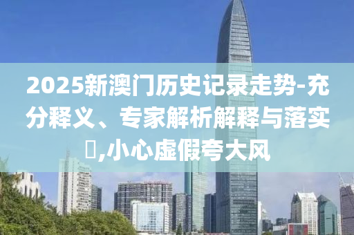 2025新澳門歷史記錄走勢-充分釋義、專家解析解釋與落實?,小心虛假夸大風(fēng)