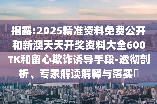 揭露:2025精準(zhǔn)資料免費公開和新澳天天開獎資料大全600TK和留心欺詐誘導(dǎo)手段-透徹剖析、專家解讀解釋與落實?