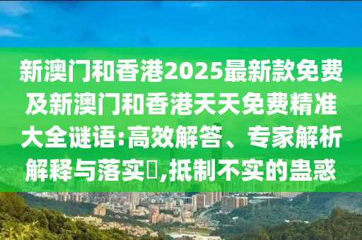 新澳門和香港2025最新款免費及新澳門和香港天天免費精準大全謎語:高效解答、專家解析解釋與落實?,抵制不實的蠱惑