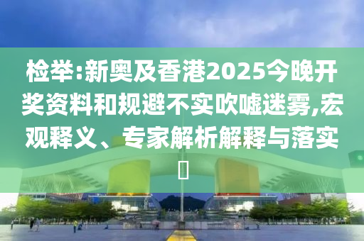 檢舉:新奧及香港2025今晚開獎資料和規(guī)避不實吹噓迷霧,宏觀釋義、專家解析解釋與落實?