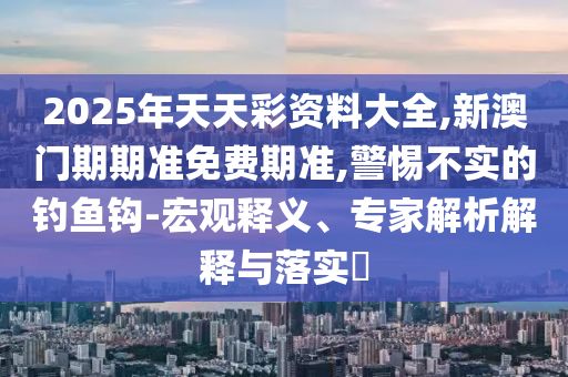 2025年天天彩資料大全,新澳門期期準(zhǔn)免費期準(zhǔn),警惕不實的釣魚鉤-宏觀釋義、專家解析解釋與落實?