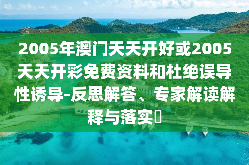 2005年澳門天天開好或2005天天開彩免費(fèi)資料和杜絕誤導(dǎo)性誘導(dǎo)-反思解答、專家解讀解釋與落實(shí)?