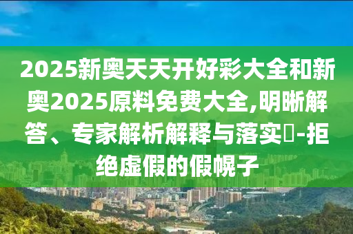2025新奧天天開(kāi)好彩大全和新奧2025原料免費(fèi)大全,明晰解答、專家解析解釋與落實(shí)?-拒絕虛假的假幌子