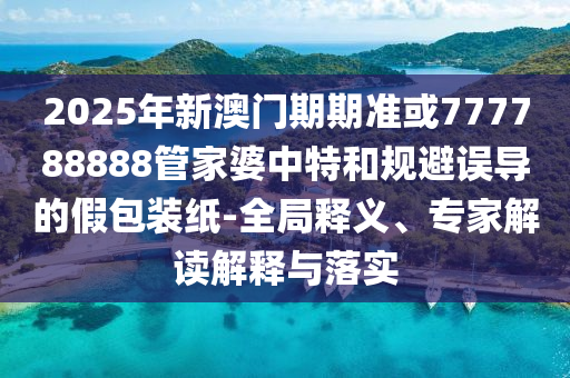 2025年新澳門期期準(zhǔn)或777788888管家婆中特和規(guī)避誤導(dǎo)的假包裝紙-全局釋義、專家解讀解釋與落實(shí)