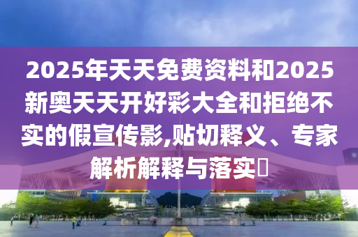 2025年天天免費(fèi)資料和2025新奧天天開(kāi)好彩大全和拒絕不實(shí)的假宣傳影,貼切釋義、專家解析解釋與落實(shí)?