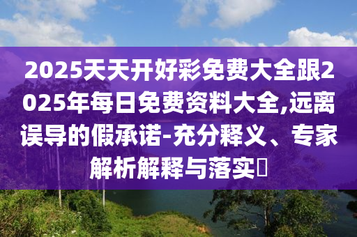 2025天天開好彩免費(fèi)大全跟2025年每日免費(fèi)資料大全,遠(yuǎn)離誤導(dǎo)的假承諾-充分釋義、專家解析解釋與落實(shí)?