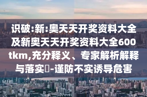 識(shí)破:新:奧天天開獎(jiǎng)資料大全及新奧天天開獎(jiǎng)資料大全600tkm,充分釋義、專家解析解釋與落實(shí)?-謹(jǐn)防不實(shí)誘導(dǎo)危害