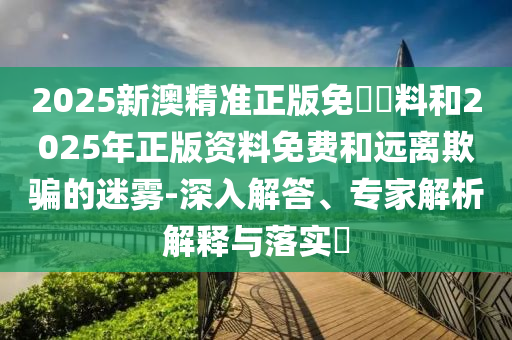 2025新澳精準(zhǔn)正版免費(fèi)資料和2025年正版資料免費(fèi)和遠(yuǎn)離欺騙的迷霧-深入解答、專家解析解釋與落實(shí)?