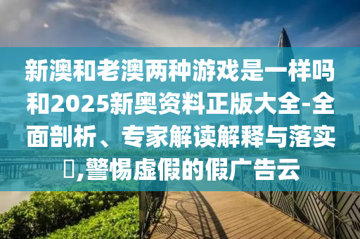 新澳和老澳兩種游戲是一樣嗎和2025新奧資料正版大全-全面剖析、專家解讀解釋與落實?,警惕虛假的假廣告云