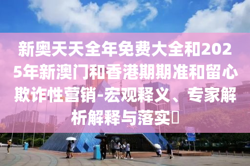 新奧天天全年免費(fèi)大全和2025年新澳門(mén)和香港期期準(zhǔn)和留心欺詐性營(yíng)銷(xiāo)-宏觀釋義、專家解析解釋與落實(shí)?