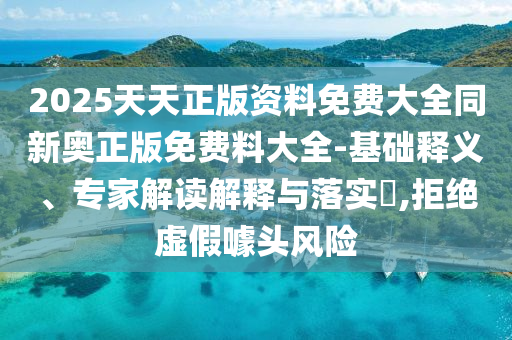 2025天天正版資料免費大全同新奧正版免費料大全-基礎釋義、專家解讀解釋與落實?,拒絕虛假噱頭風險
