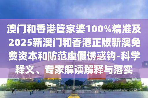澳門和香港管家婆100%精準及2025新澳門和香港正版新澳免費資本和防范虛假誘惑鉤-科學釋義、專家解讀解釋與落實