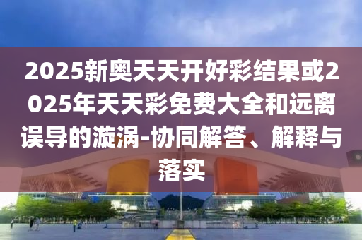 2025新奧天天開好彩結(jié)果或2025年天天彩免費大全和遠(yuǎn)離誤導(dǎo)的漩渦-協(xié)同解答、解釋與落實