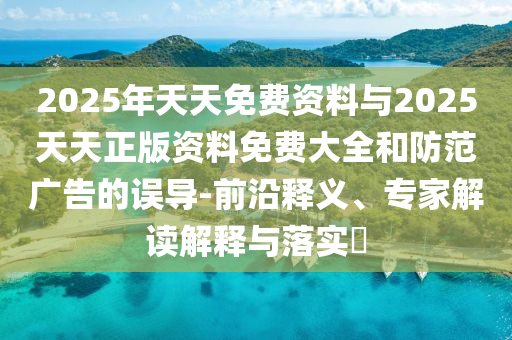 2025年天天免費(fèi)資料與2025天天正版資料免費(fèi)大全和防范廣告的誤導(dǎo)-前沿釋義、專家解讀解釋與落實(shí)?