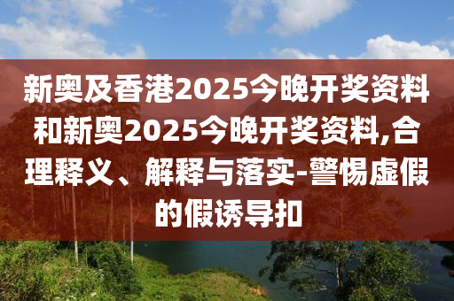 新奧及香港2025今晚開獎(jiǎng)資料和新奧2025今晚開獎(jiǎng)資料,合理釋義、解釋與落實(shí)-警惕虛假的假誘導(dǎo)扣