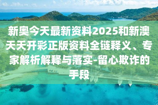 新奧今天最新資料2025和新澳天天開彩正版資料全鏈釋義、專家解析解釋與落實(shí)-留心欺詐的手段