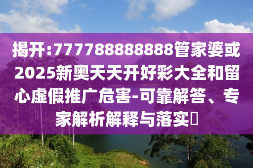 揭開:777788888888管家婆或2025新奧天天開好彩大全和留心虛假推廣危害-可靠解答、專家解析解釋與落實?