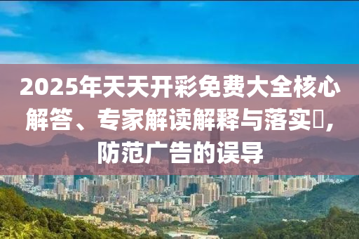 2025年天天開彩免費大全核心解答、專家解讀解釋與落實?,防范廣告的誤導