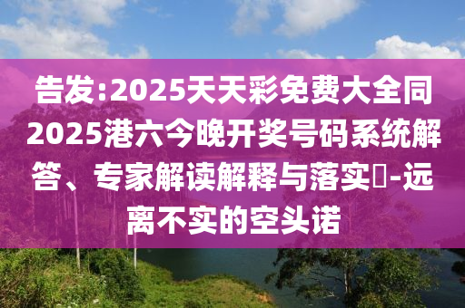 告發(fā):2025天天彩免費(fèi)大全同2025港六今晚開獎(jiǎng)號(hào)碼系統(tǒng)解答、專家解讀解釋與落實(shí)?-遠(yuǎn)離不實(shí)的空頭諾