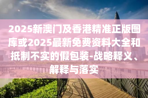 2025新澳門及香港精準(zhǔn)正版圖庫(kù)或2025最新免費(fèi)資料大全和抵制不實(shí)的假包裝-戰(zhàn)略釋義、解釋與落實(shí)