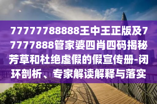 77777788888王中王正版及77777888管家婆四肖四碼揭秘芳草和杜絕虛假的假宣傳冊(cè)-閉環(huán)剖析、專家解讀解釋與落實(shí)