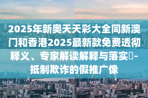 2025年新奧天天彩大全同新澳門和香港2025最新款免費透徹釋義、專家解讀解釋與落實?-抵制欺詐的假推廣像