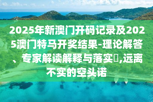2025年新澳門開碼記錄及2025澳門特馬開獎結(jié)果-理論解答、專家解讀解釋與落實(shí)?,遠(yuǎn)離不實(shí)的空頭諾