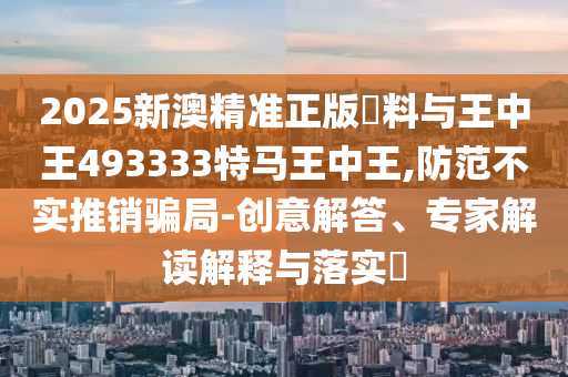 2025新澳精準正版資料與王中王493333特馬王中王,防范不實推銷騙局-創(chuàng)意解答、專家解讀解釋與落實?