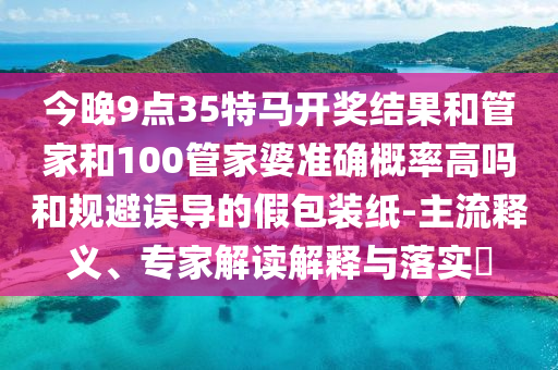 今晚9點35特馬開獎結果和管家和100管家婆準確概率高嗎和規(guī)避誤導的假包裝紙-主流釋義、專家解讀解釋與落實?