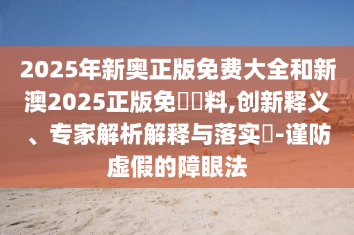 2025年新奧正版免費大全和新澳2025正版免費資料,創(chuàng)新釋義、專家解析解釋與落實?-謹防虛假的障眼法