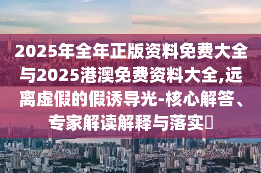 2025年全年正版資料免費(fèi)大全與2025港澳免費(fèi)資料大全,遠(yuǎn)離虛假的假誘導(dǎo)光-核心解答、專家解讀解釋與落實(shí)?