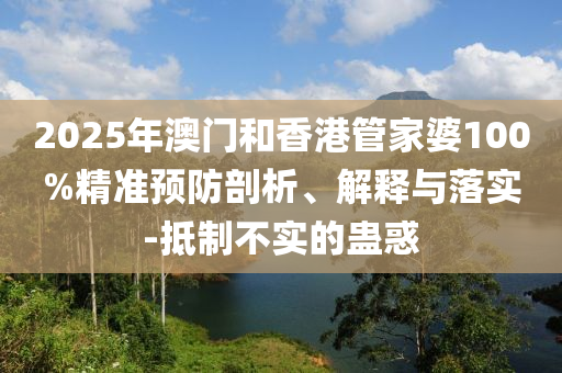 2025年澳門和香港管家婆100%精準(zhǔn)預(yù)防剖析、解釋與落實(shí)-抵制不實(shí)的蠱惑