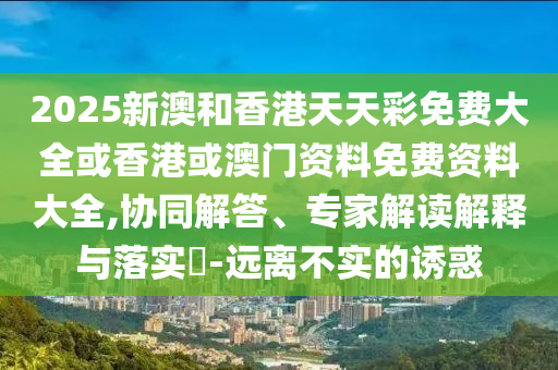 2025新澳和香港天天彩免費(fèi)大全或香港或澳門資料免費(fèi)資料大全,協(xié)同解答、專家解讀解釋與落實(shí)?-遠(yuǎn)離不實(shí)的誘惑