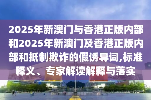 2025年新澳門與香港正版內(nèi)部和2025年新澳門及香港正版內(nèi)部和抵制欺詐的假誘導詞,標準釋義、專家解讀解釋與落實