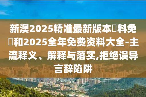 新澳2025精準最新版本資料免費和2025全年免費資料大全-主流釋義、解釋與落實,拒絕誤導言辭陷阱