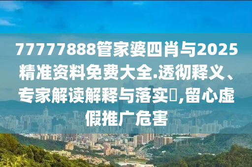 77777888管家婆四肖與2025精準(zhǔn)資料免費(fèi)大全.透徹釋義、專家解讀解釋與落實(shí)?,留心虛假推廣危害