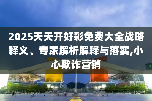 2025天天開(kāi)好彩免費(fèi)大全戰(zhàn)略釋義、專家解析解釋與落實(shí),小心欺詐營(yíng)銷(xiāo)