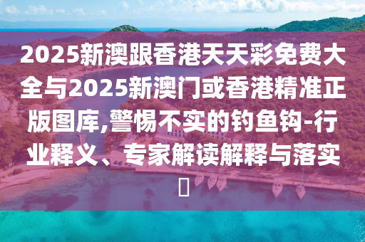 2025新澳跟香港天天彩免費大全與2025新澳門或香港精準正版圖庫,警惕不實的釣魚鉤-行業(yè)釋義、專家解讀解釋與落實?