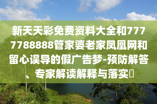新天天彩免費(fèi)資料大全和7777788888管家婆老家鳳凰網(wǎng)和留心誤導(dǎo)的假?gòu)V告夢(mèng)-預(yù)防解答、專家解讀解釋與落實(shí)?