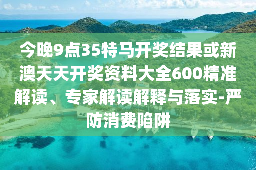 今晚9點35特馬開獎結果或新澳天天開獎資料大全600精準解讀、專家解讀解釋與落實-嚴防消費陷阱