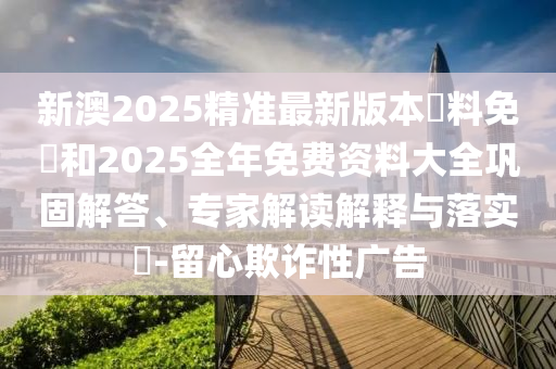 新澳2025精準(zhǔn)最新版本資料免費(fèi)和2025全年免費(fèi)資料大全鞏固解答、專家解讀解釋與落實?-留心欺詐性廣告