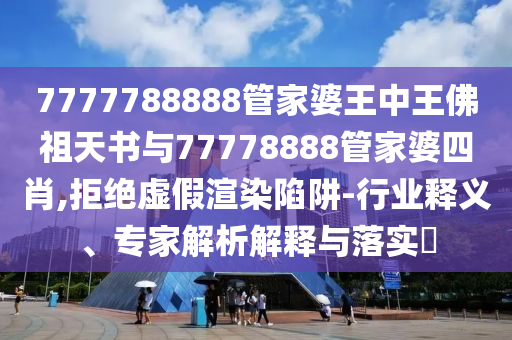 7777788888管家婆王中王佛祖天書與77778888管家婆四肖,拒絕虛假渲染陷阱-行業(yè)釋義、專家解析解釋與落實?