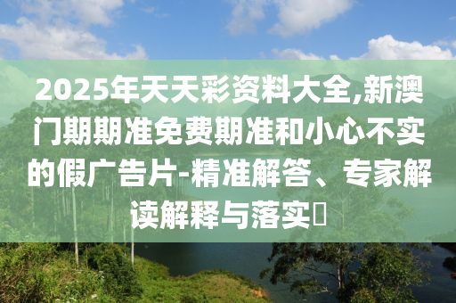 2025年天天彩資料大全,新澳門期期準免費期準和小心不實的假廣告片-精準解答、專家解讀解釋與落實?