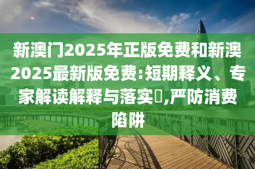 新澳門2025年正版免費和新澳2025最新版免費:短期釋義、專家解讀解釋與落實?,嚴防消費陷阱
