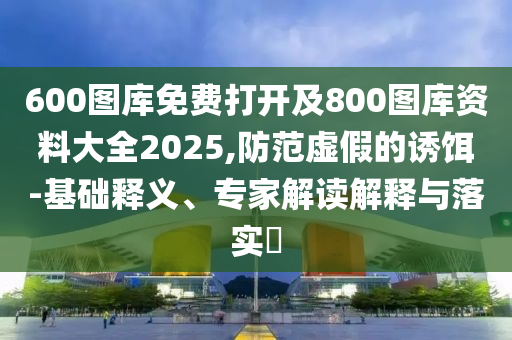 600圖庫(kù)免費(fèi)打開及800圖庫(kù)資料大全2025,防范虛假的誘餌-基礎(chǔ)釋義、專家解讀解釋與落實(shí)?