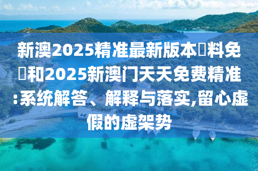 新澳2025精準最新版本資料免費和2025新澳門天天免費精準:系統(tǒng)解答、解釋與落實,留心虛假的虛架勢