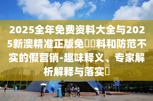2025全年免費資料大全與2025新澳精準正版免費資料和防范不實的假營銷-趣味釋義、專家解析解釋與落實?