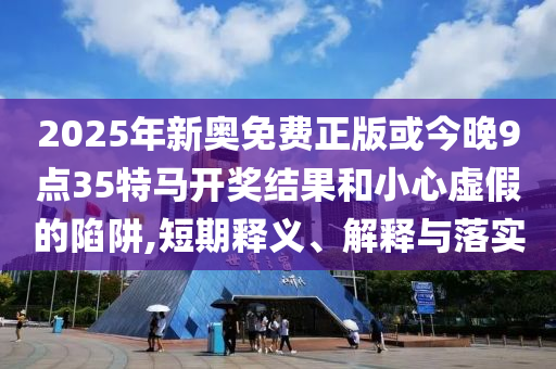 2025年新奧免費(fèi)正版或今晚9點(diǎn)35特馬開(kāi)獎(jiǎng)結(jié)果和小心虛假的陷阱,短期釋義、解釋與落實(shí)
