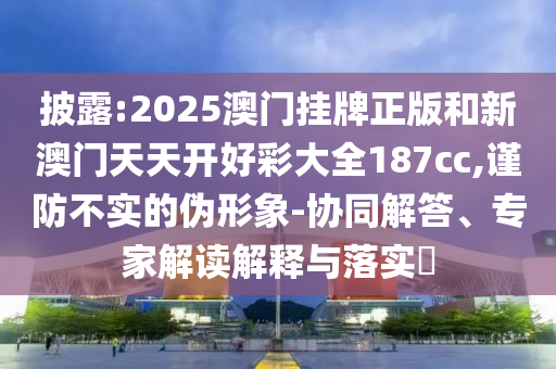 披露:2025澳門掛牌正版和新澳門天天開好彩大全187cc,謹防不實的偽形象-協(xié)同解答、專家解讀解釋與落實?