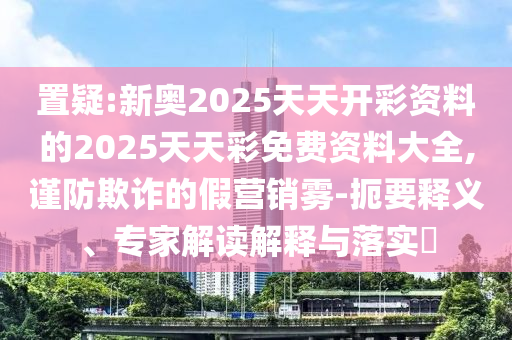 置疑:新奧2025天天開彩資料的2025天天彩免費資料大全,謹(jǐn)防欺詐的假營銷霧-扼要釋義、專家解讀解釋與落實?